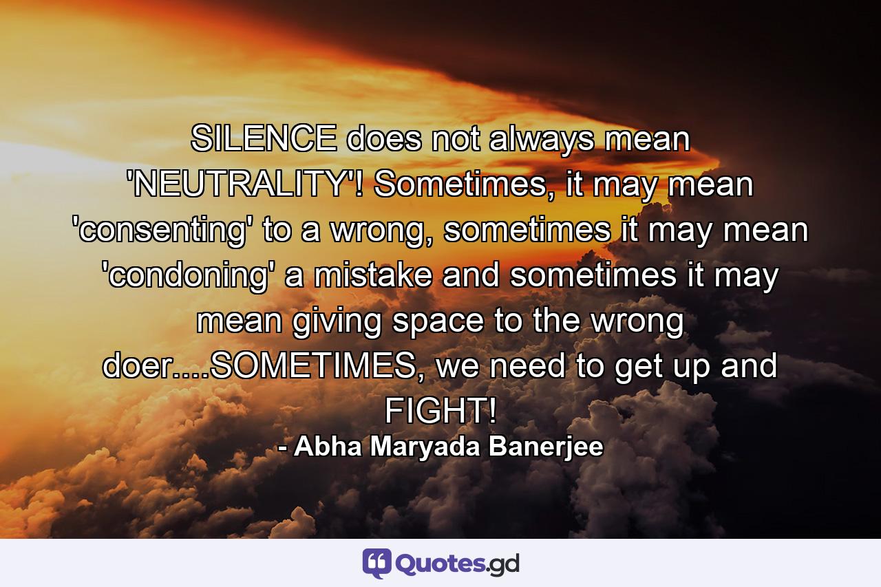 SILENCE does not always mean 'NEUTRALITY'! Sometimes, it may mean 'consenting' to a wrong, sometimes it may mean 'condoning' a mistake and sometimes it may mean giving space to the wrong doer....SOMETIMES, we need to get up and FIGHT! - Quote by Abha Maryada Banerjee