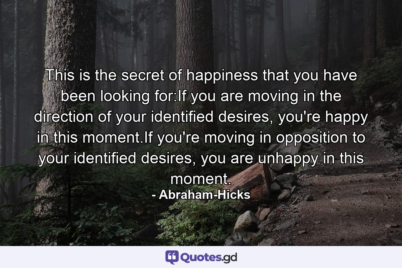 This is the secret of happiness that you have been looking for:If you are moving in the direction of your identified desires, you're happy in this moment.If you're moving in opposition to your identified desires, you are unhappy in this moment. - Quote by Abraham-Hicks