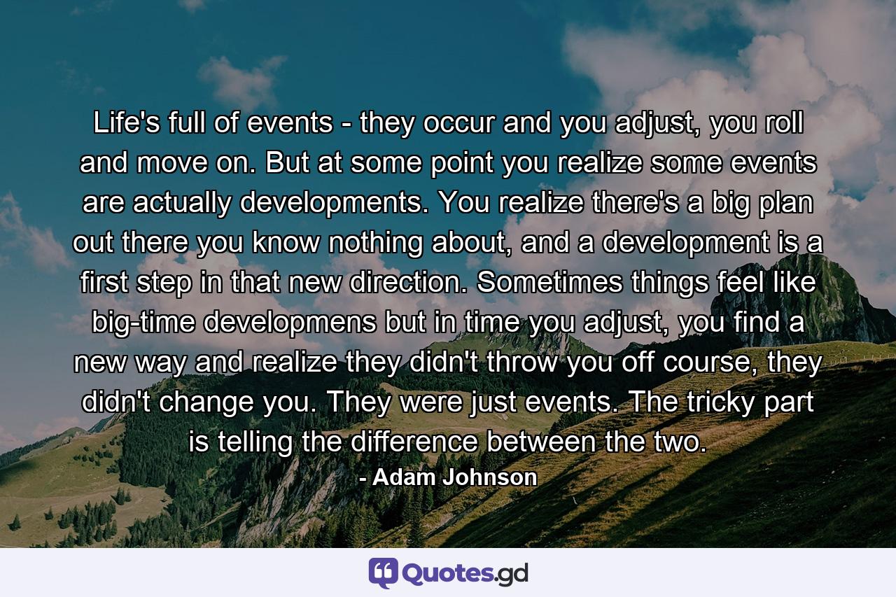 Life's full of events - they occur and you adjust, you roll and move on. But at some point you realize some events are actually developments. You realize there's a big plan out there you know nothing about, and a development is a first step in that new direction. Sometimes things feel like big-time developmens but in time you adjust, you find a new way and realize they didn't throw you off course, they didn't change you. They were just events. The tricky part is telling the difference between the two. - Quote by Adam Johnson