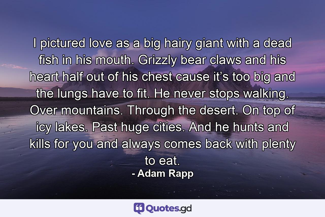 I pictured love as a big hairy giant with a dead fish in his mouth. Grizzly bear claws and his heart half out of his chest cause it’s too big and the lungs have to fit. He never stops walking. Over mountains. Through the desert. On top of icy lakes. Past huge cities. And he hunts and kills for you and always comes back with plenty to eat. - Quote by Adam Rapp