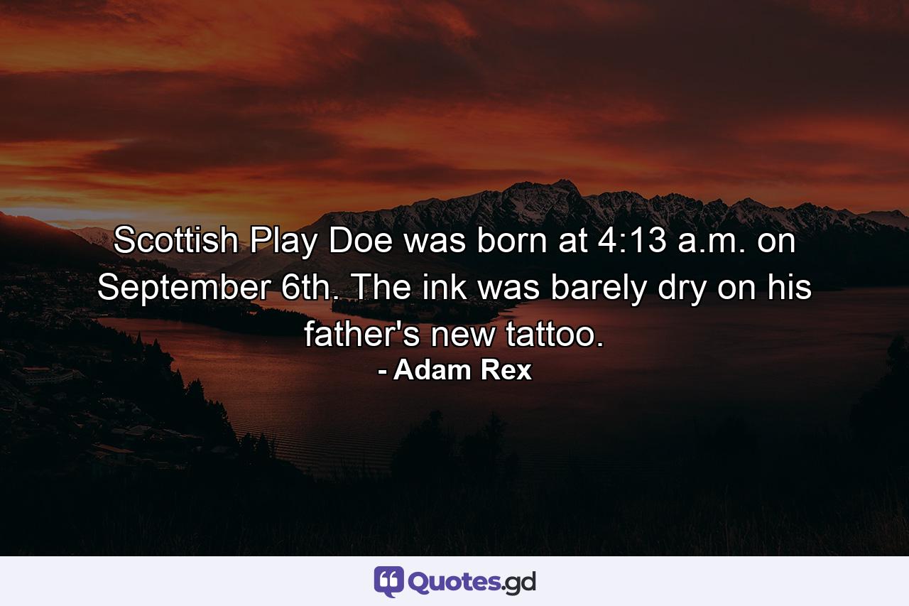 Scottish Play Doe was born at 4:13 a.m. on September 6th. The ink was barely dry on his father's new tattoo. - Quote by Adam Rex