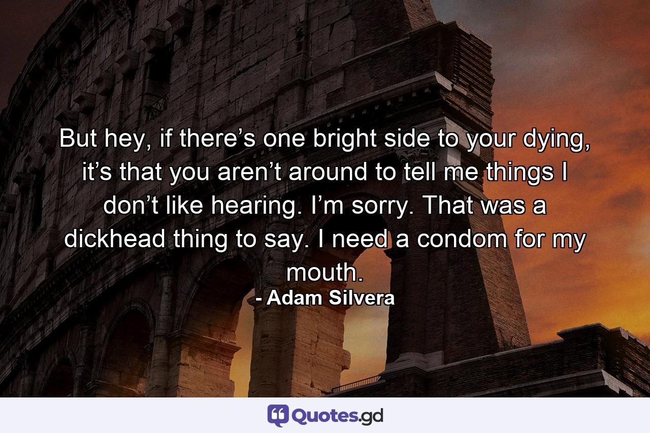 But hey, if there’s one bright side to your dying, it’s that you aren’t around to tell me things I don’t like hearing. I’m sorry. That was a dickhead thing to say. I need a condom for my mouth. - Quote by Adam Silvera