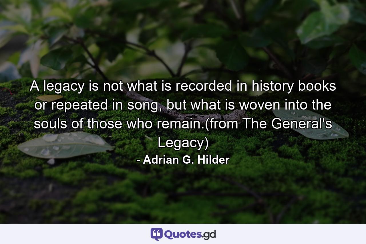 A legacy is not what is recorded in history books or repeated in song, but what is woven into the souls of those who remain.(from The General's Legacy) - Quote by Adrian G. Hilder