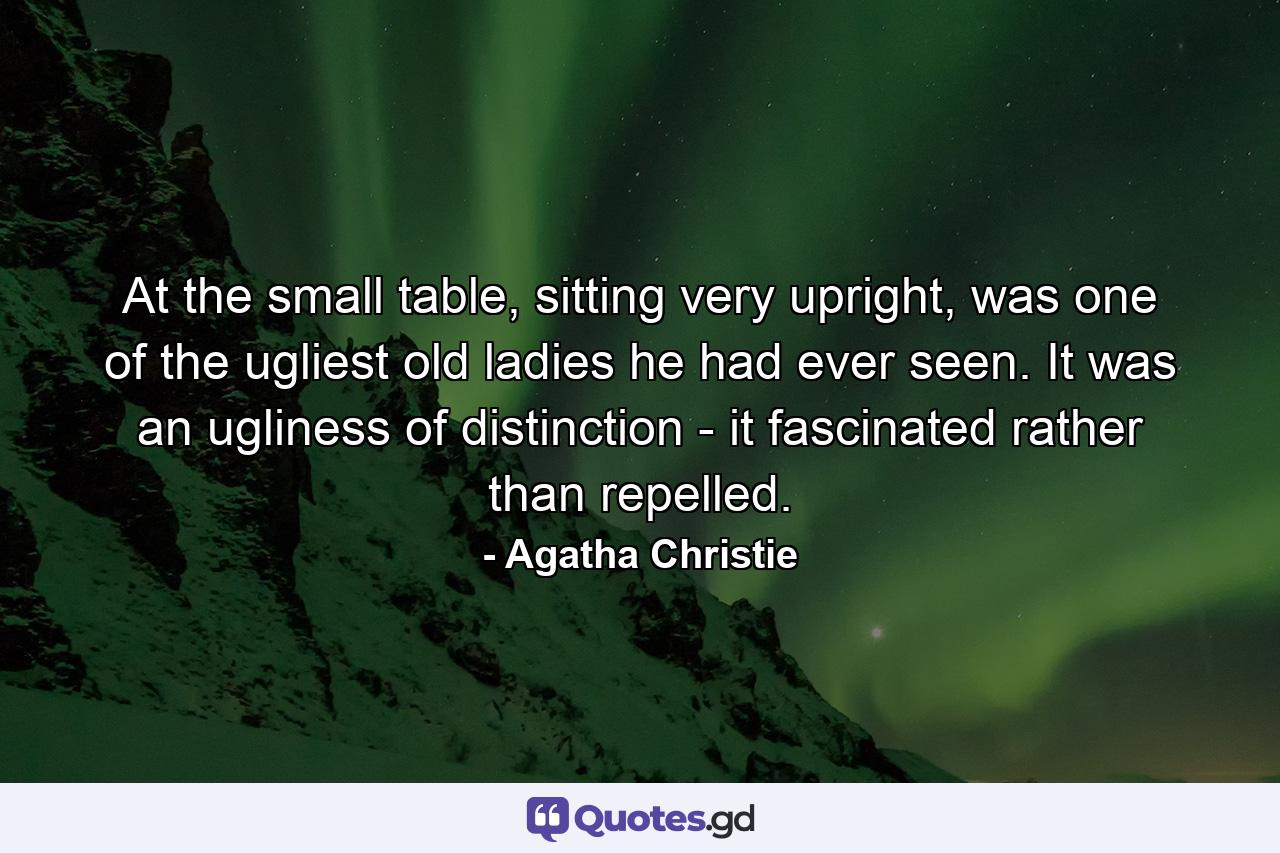 At the small table, sitting very upright, was one of the ugliest old ladies he had ever seen. It was an ugliness of distinction - it fascinated rather than repelled. - Quote by Agatha Christie