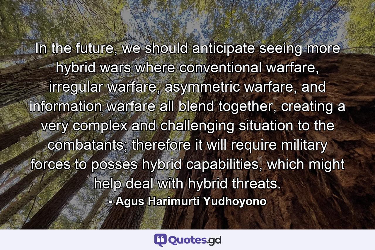 In the future, we should anticipate seeing more hybrid wars where conventional warfare, irregular warfare, asymmetric warfare, and information warfare all blend together, creating a very complex and challenging situation to the combatants; therefore it will require military forces to posses hybrid capabilities, which might help deal with hybrid threats. - Quote by Agus Harimurti Yudhoyono