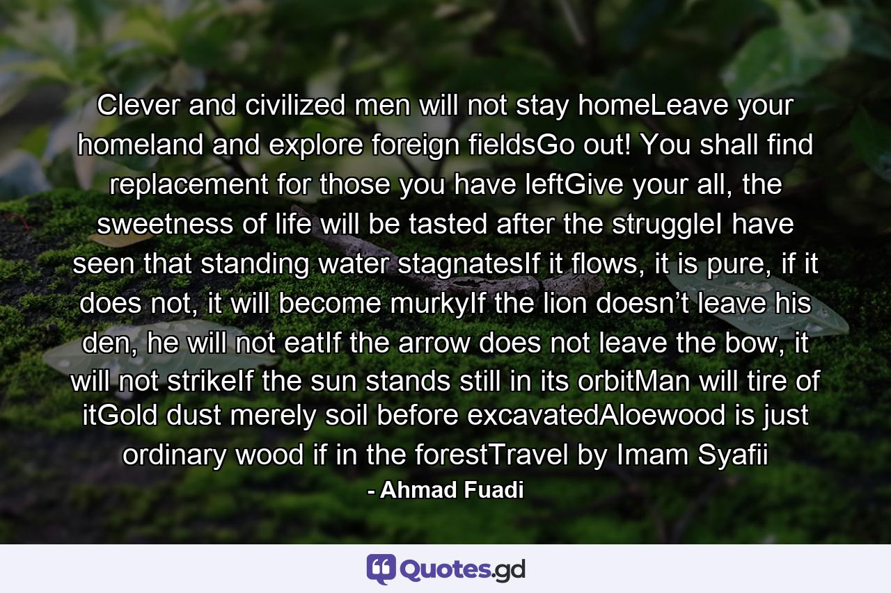 Clever and civilized men will not stay homeLeave your homeland and explore foreign fieldsGo out! You shall find replacement for those you have leftGive your all, the sweetness of life will be tasted after the struggleI have seen that standing water stagnatesIf it flows, it is pure, if it does not, it will become murkyIf the lion doesn’t leave his den, he will not eatIf the arrow does not leave the bow, it will not strikeIf the sun stands still in its orbitMan will tire of itGold dust merely soil before excavatedAloewood is just ordinary wood if in the forestTravel by Imam Syafii - Quote by Ahmad Fuadi