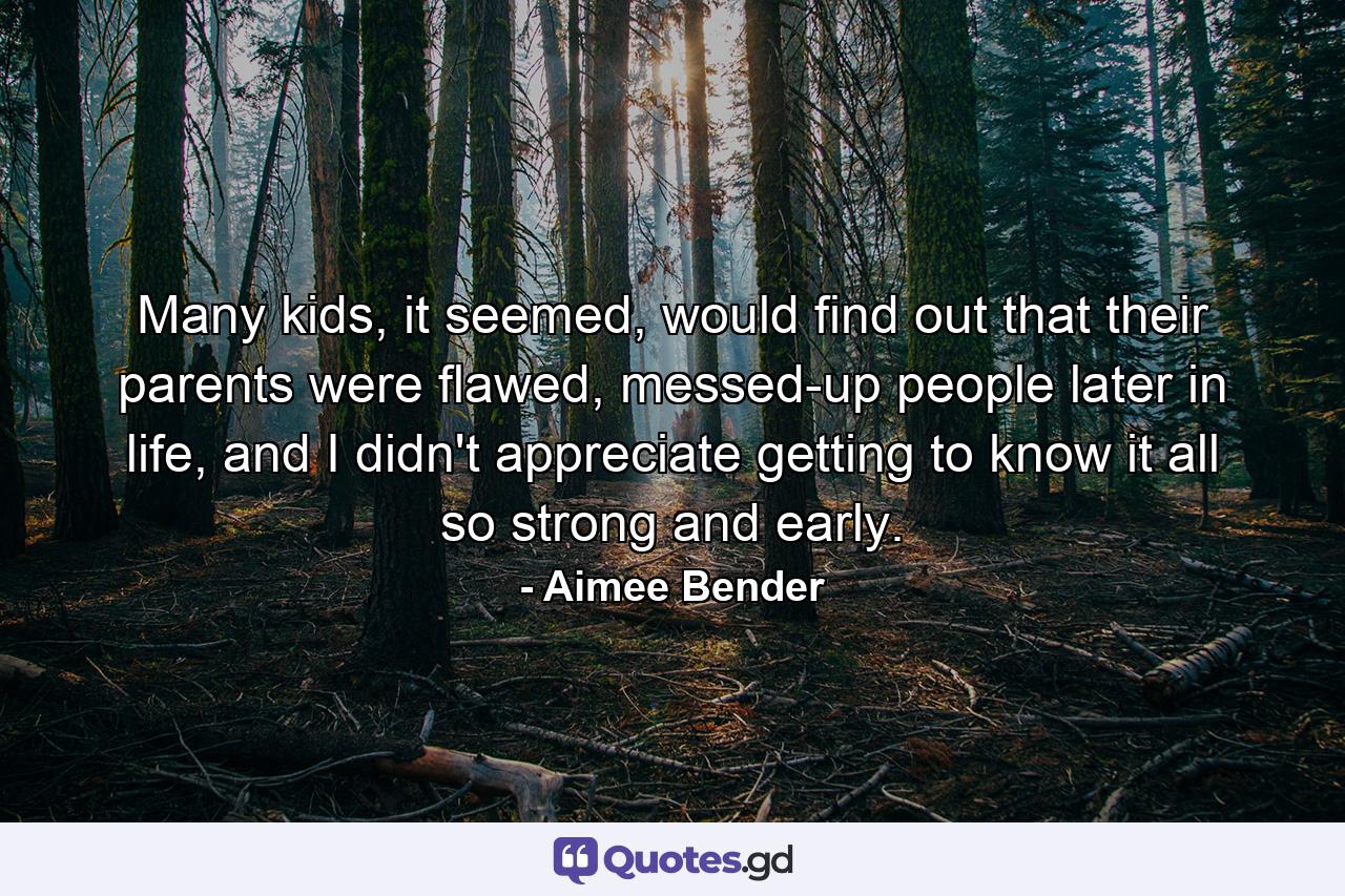 Many kids, it seemed, would find out that their parents were flawed, messed-up people later in life, and I didn't appreciate getting to know it all so strong and early. - Quote by Aimee Bender