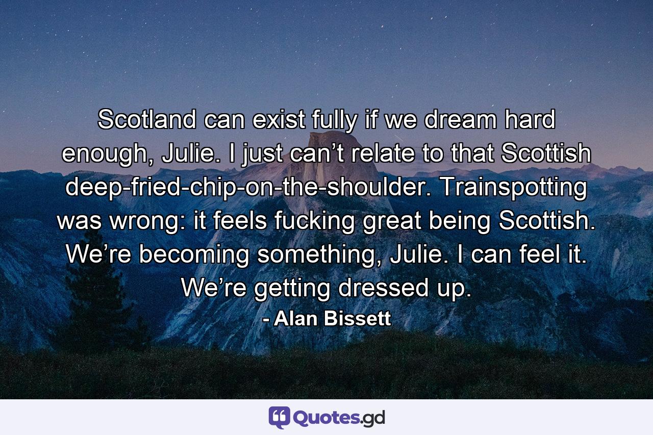 Scotland can exist fully if we dream hard enough, Julie. I just can’t relate to that Scottish deep-fried-chip-on-the-shoulder. Trainspotting was wrong: it feels fucking great being Scottish. We’re becoming something, Julie. I can feel it. We’re getting dressed up. - Quote by Alan Bissett