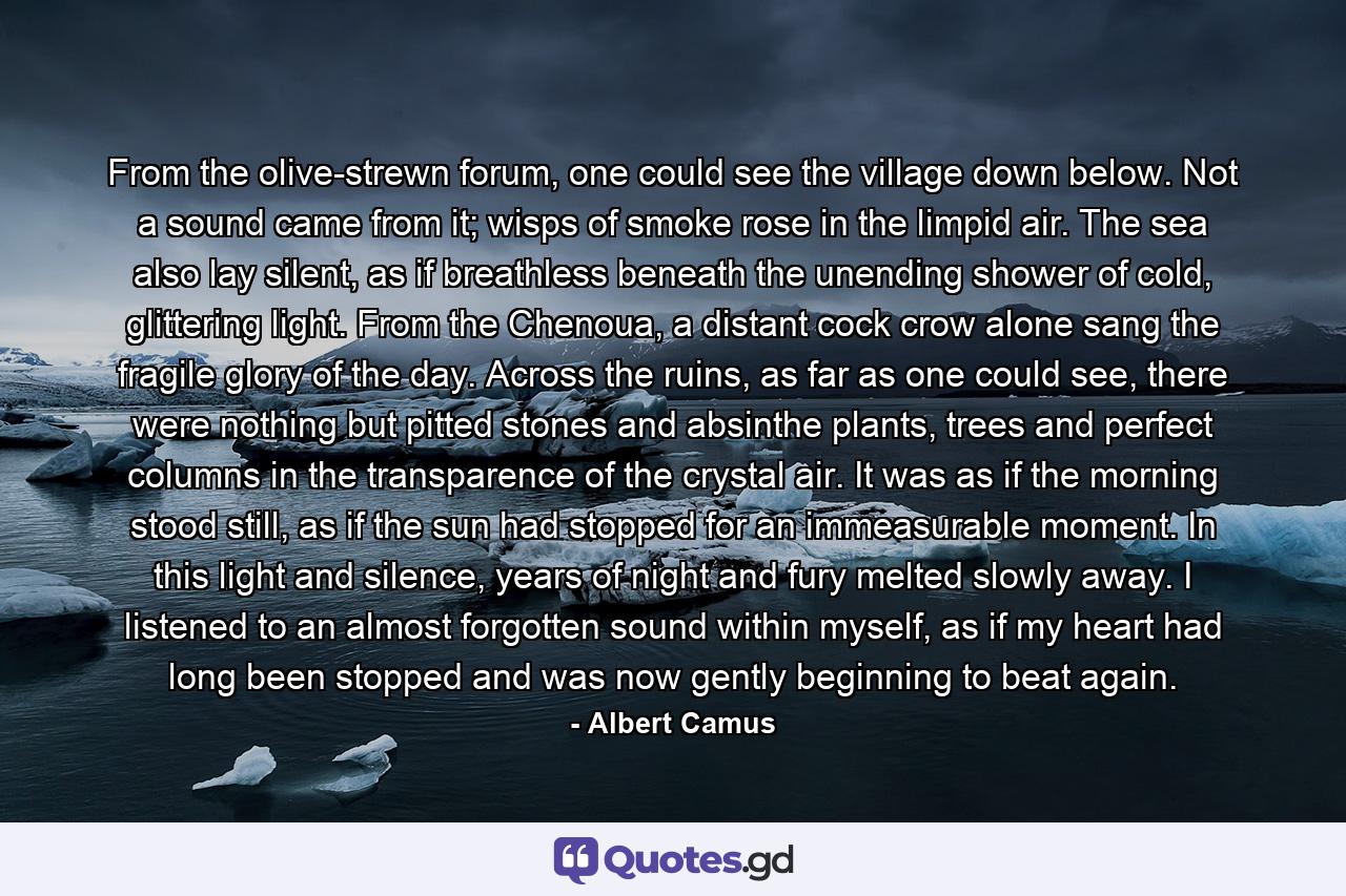 From the olive-strewn forum, one could see the village down below. Not a sound came from it; wisps of smoke rose in the limpid air. The sea also lay silent, as if breathless beneath the unending shower of cold, glittering light. From the Chenoua, a distant cock crow alone sang the fragile glory of the day. Across the ruins, as far as one could see, there were nothing but pitted stones and absinthe plants, trees and perfect columns in the transparence of the crystal air. It was as if the morning stood still, as if the sun had stopped for an immeasurable moment. In this light and silence, years of night and fury melted slowly away. I listened to an almost forgotten sound within myself, as if my heart had long been stopped and was now gently beginning to beat again. - Quote by Albert Camus