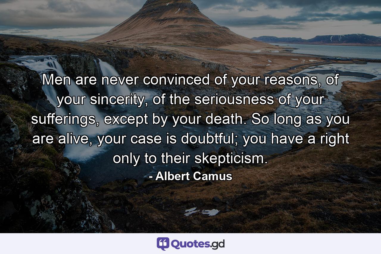 Men are never convinced of your reasons, of your sincerity, of the seriousness of your sufferings, except by your death. So long as you are alive, your case is doubtful; you have a right only to their skepticism. - Quote by Albert Camus