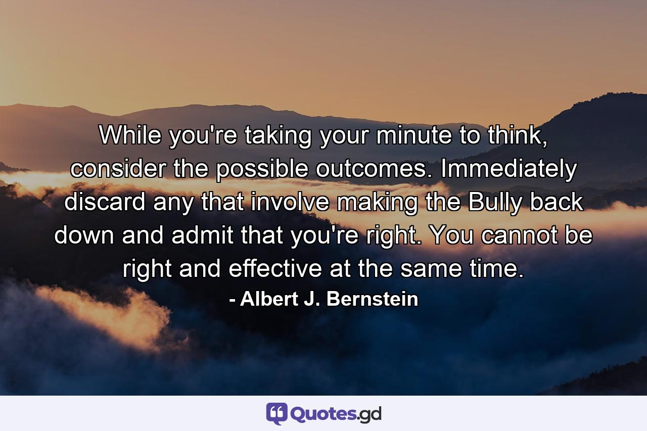 While you're taking your minute to think, consider the possible outcomes. Immediately discard any that involve making the Bully back down and admit that you're right. You cannot be right and effective at the same time. - Quote by Albert J. Bernstein