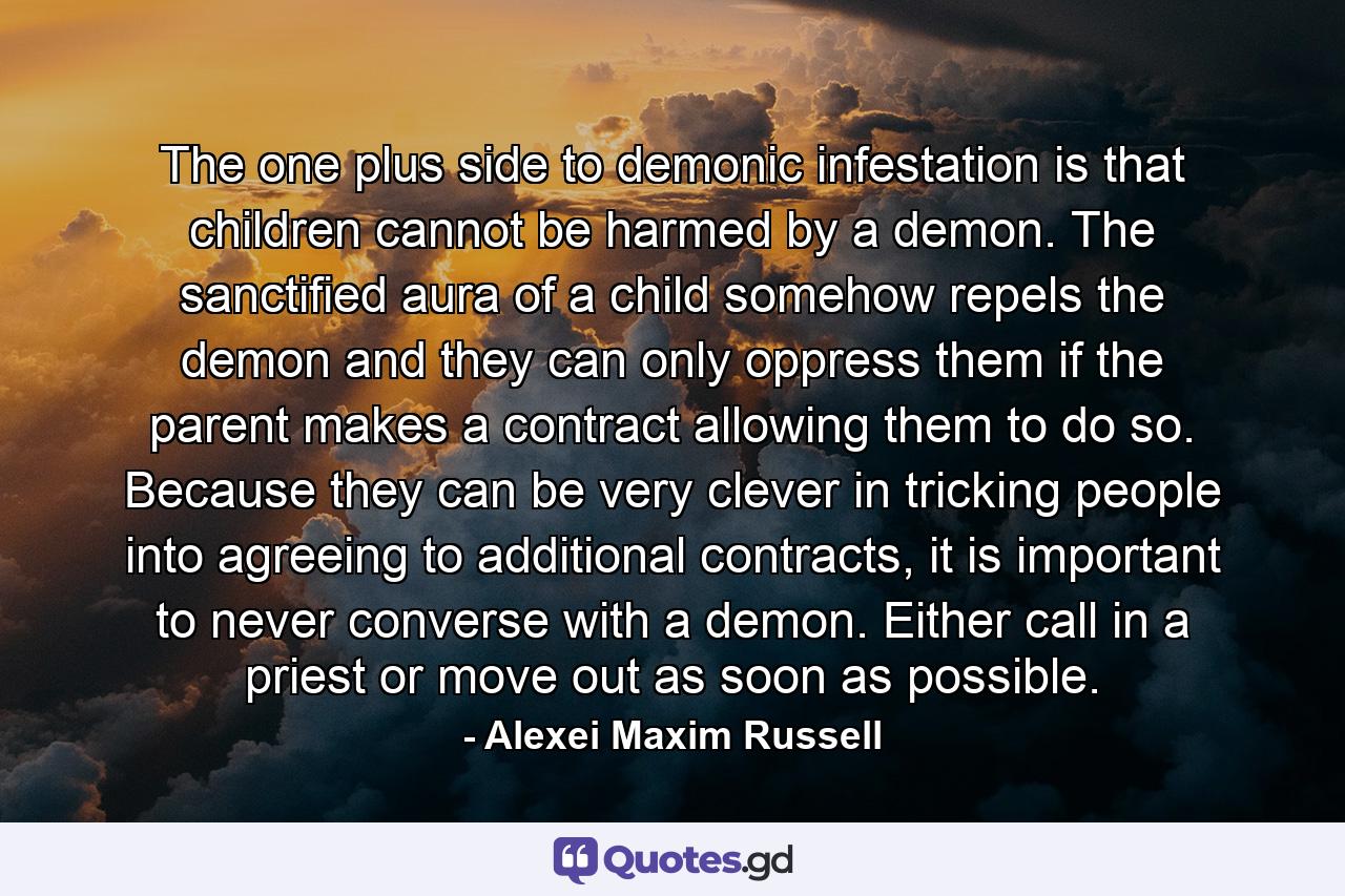 The one plus side to demonic infestation is that children cannot be harmed by a demon. The sanctified aura of a child somehow repels the demon and they can only oppress them if the parent makes a contract allowing them to do so. Because they can be very clever in tricking people into agreeing to additional contracts, it is important to never converse with a demon. Either call in a priest or move out as soon as possible. - Quote by Alexei Maxim Russell