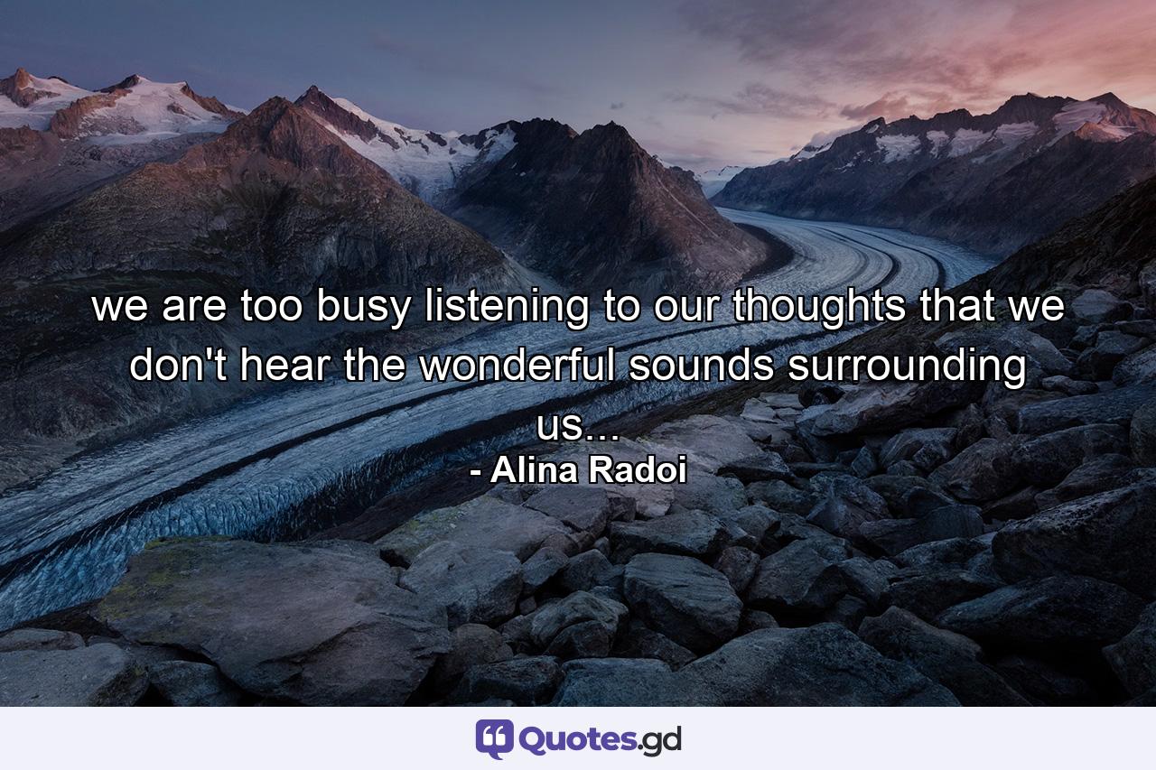 we are too busy listening to our thoughts that we don't hear the wonderful sounds surrounding us... - Quote by Alina Radoi