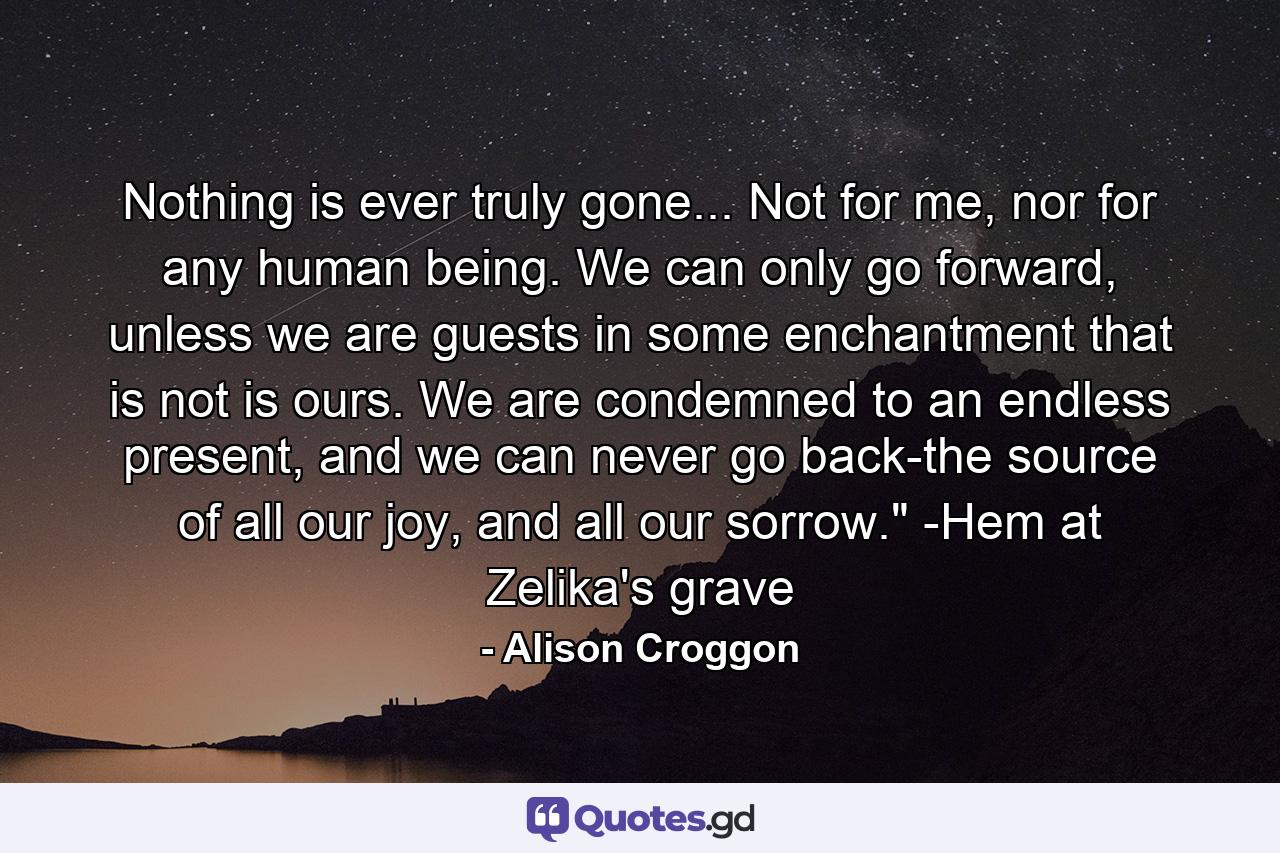 Nothing is ever truly gone... Not for me, nor for any human being. We can only go forward, unless we are guests in some enchantment that is not is ours. We are condemned to an endless present, and we can never go back-the source of all our joy, and all our sorrow.