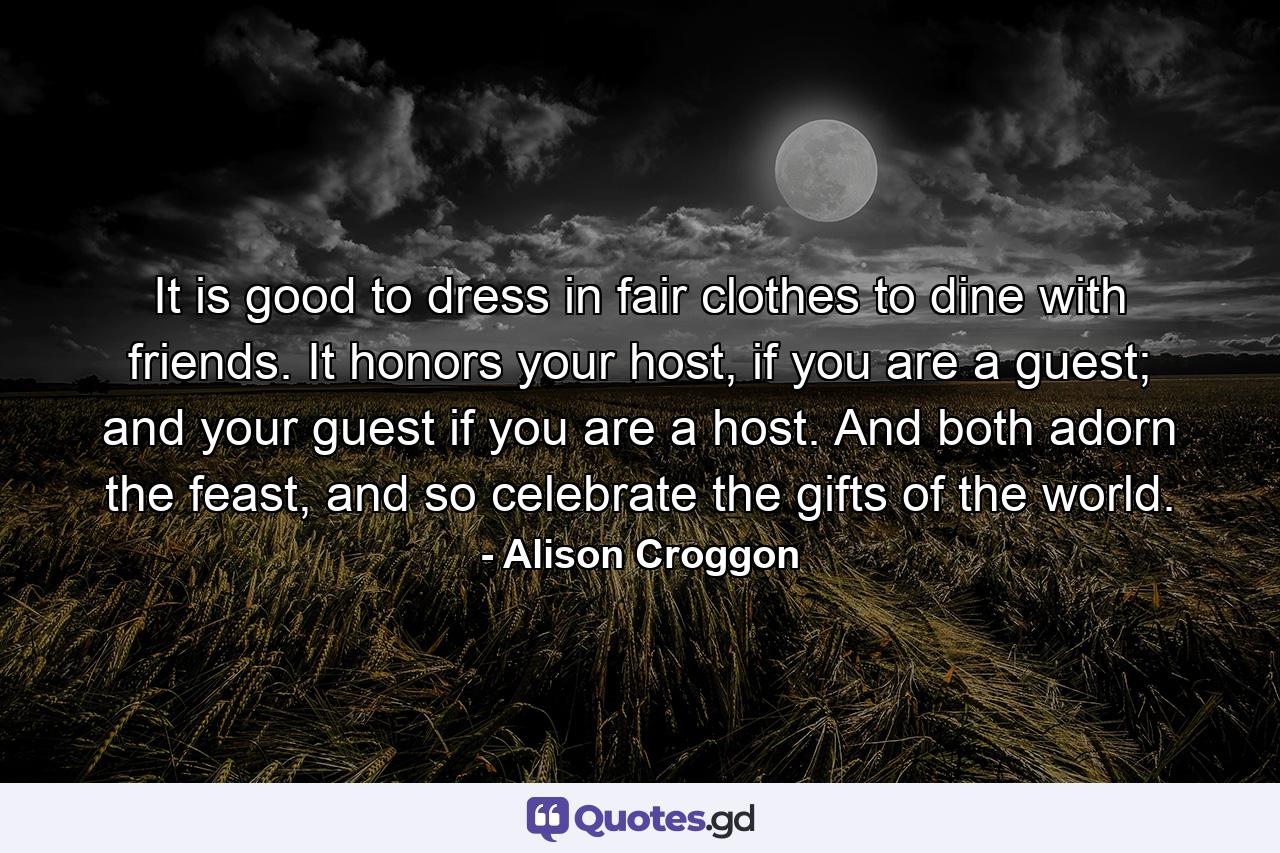 It is good to dress in fair clothes to dine with friends. It honors your host, if you are a guest; and your guest if you are a host. And both adorn the feast, and so celebrate the gifts of the world. - Quote by Alison Croggon