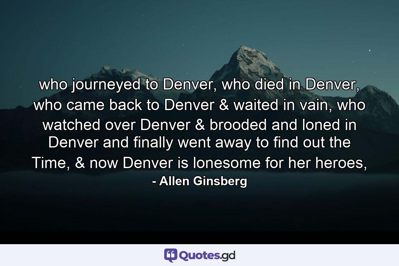 who journeyed to Denver, who died in Denver, who came back to Denver & waited in vain, who watched over Denver & brooded and loned in Denver and finally went away to find out the Time, & now Denver is lonesome for her heroes, - Quote by Allen Ginsberg