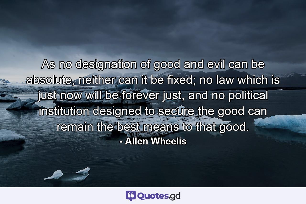 As no designation of good and evil can be absolute, neither can it be fixed; no law which is just now will be forever just, and no political institution designed to secure the good can remain the best means to that good. - Quote by Allen Wheelis