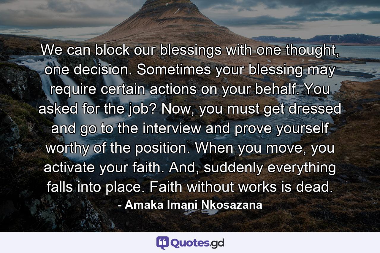 We can block our blessings with one thought, one decision. Sometimes your blessing may require certain actions on your behalf. You asked for the job? Now, you must get dressed and go to the interview and prove yourself worthy of the position. When you move, you activate your faith. And, suddenly everything falls into place. Faith without works is dead. - Quote by Amaka Imani Nkosazana