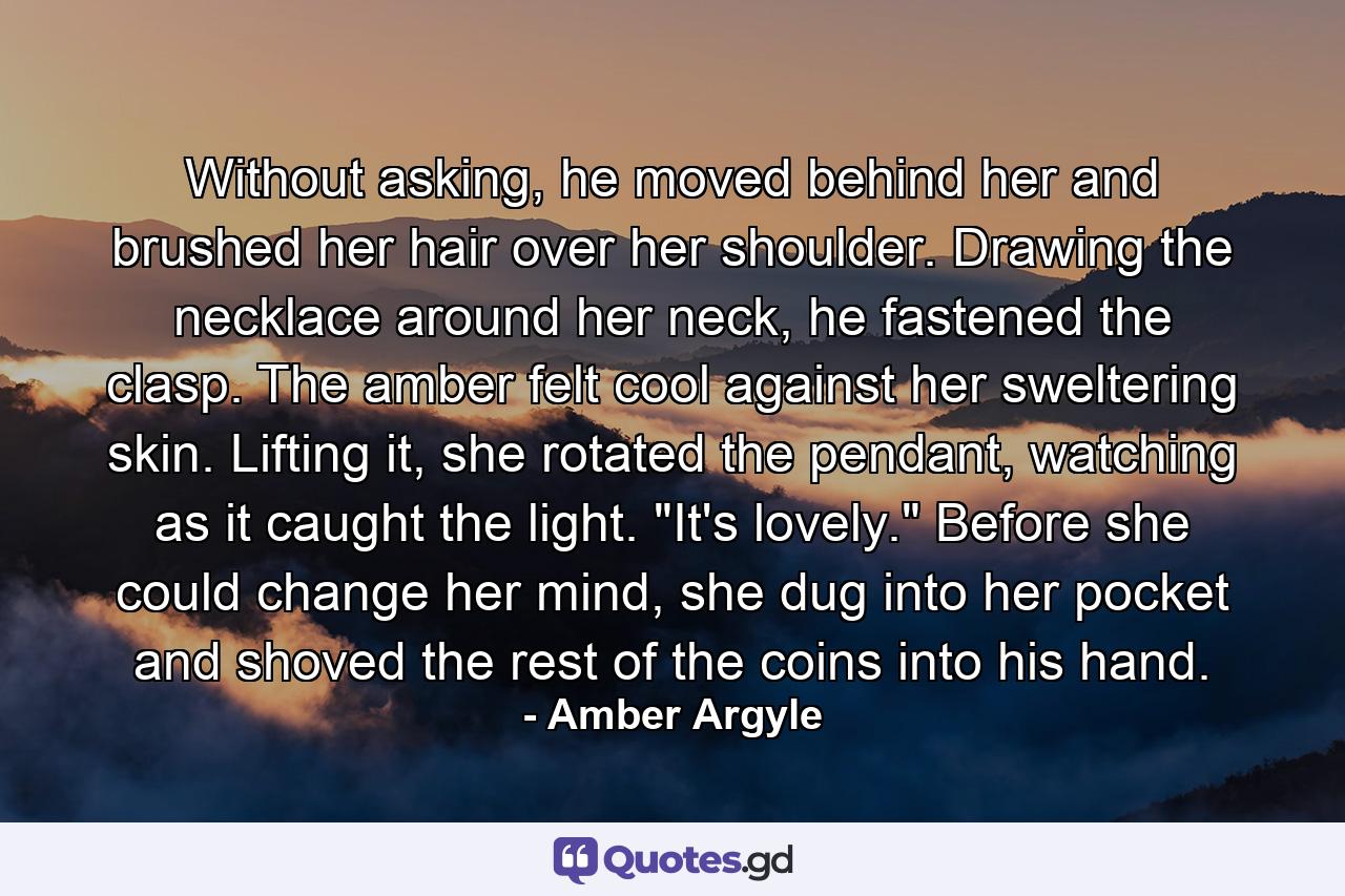 Without asking, he moved behind her and brushed her hair over her shoulder. Drawing the necklace around her neck, he fastened the clasp. The amber felt cool against her sweltering skin. Lifting it, she rotated the pendant, watching as it caught the light. 