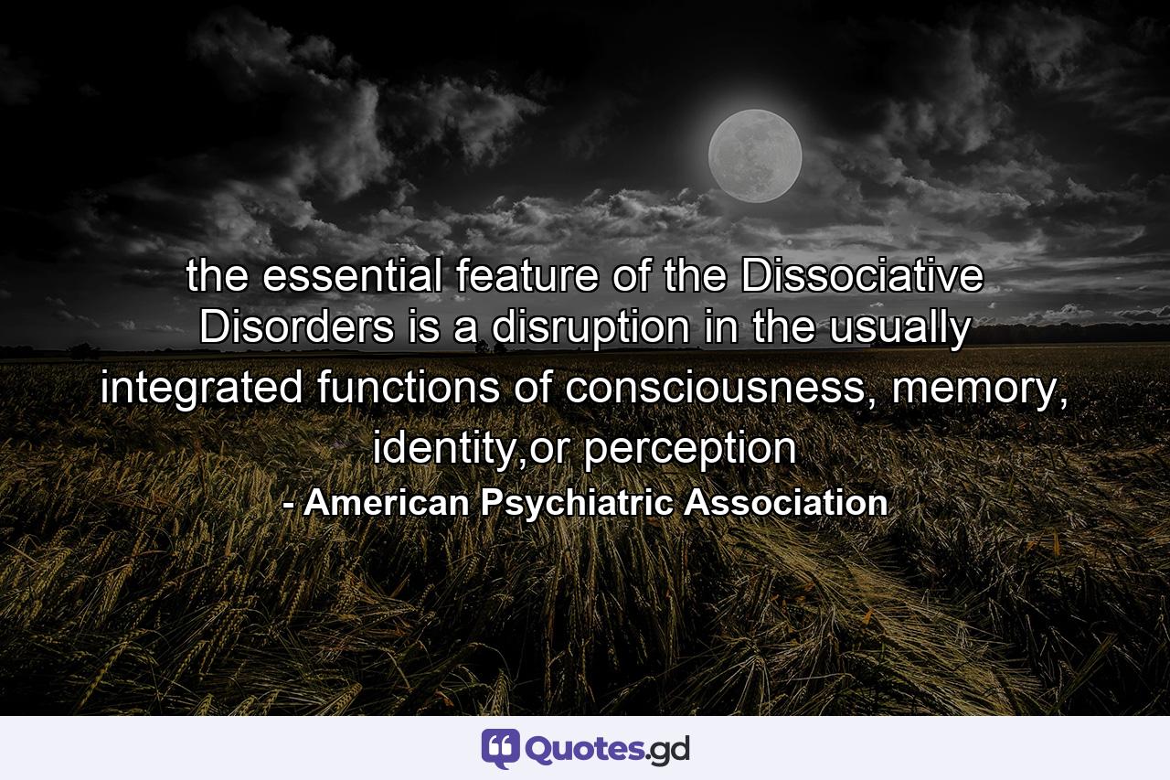 the essential feature of the Dissociative Disorders is a disruption in the usually integrated functions of consciousness, memory, identity,or perception - Quote by American Psychiatric Association