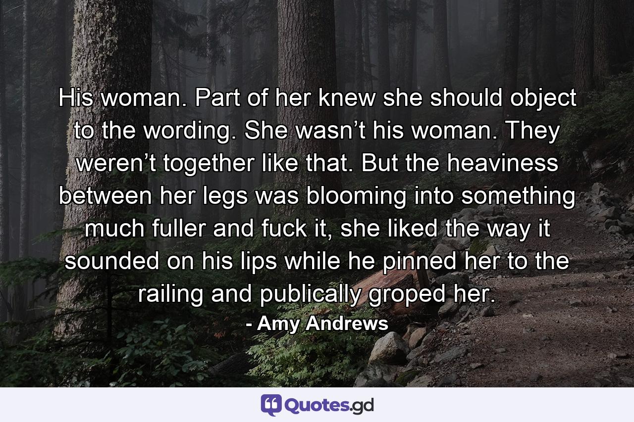 His woman. Part of her knew she should object to the wording. She wasn’t his woman. They weren’t together like that. But the heaviness between her legs was blooming into something much fuller and fuck it, she liked the way it sounded on his lips while he pinned her to the railing and publically groped her. - Quote by Amy Andrews