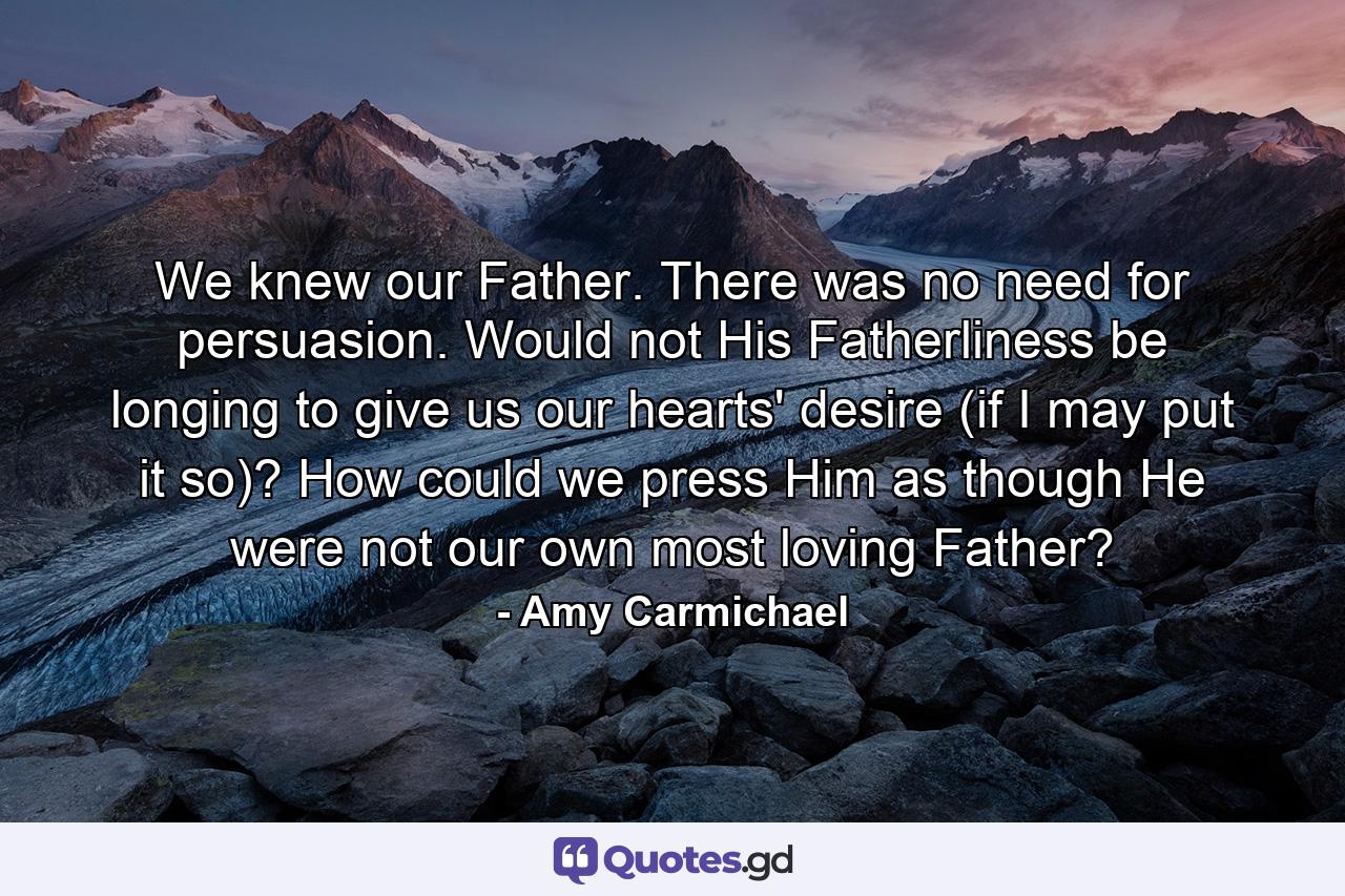 We knew our Father. There was no need for persuasion. Would not His Fatherliness be longing to give us our hearts' desire (if I may put it so)? How could we press Him as though He were not our own most loving Father? - Quote by Amy Carmichael