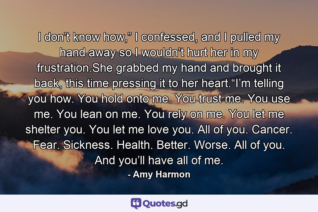 I don’t know how,” I confessed, and I pulled my hand away so I wouldn’t hurt her in my frustration.She grabbed my hand and brought it back, this time pressing it to her heart.“I’m telling you how. You hold onto me. You trust me. You use me. You lean on me. You rely on me. You let me shelter you. You let me love you. All of you. Cancer. Fear. Sickness. Health. Better. Worse. All of you. And you’ll have all of me. - Quote by Amy Harmon