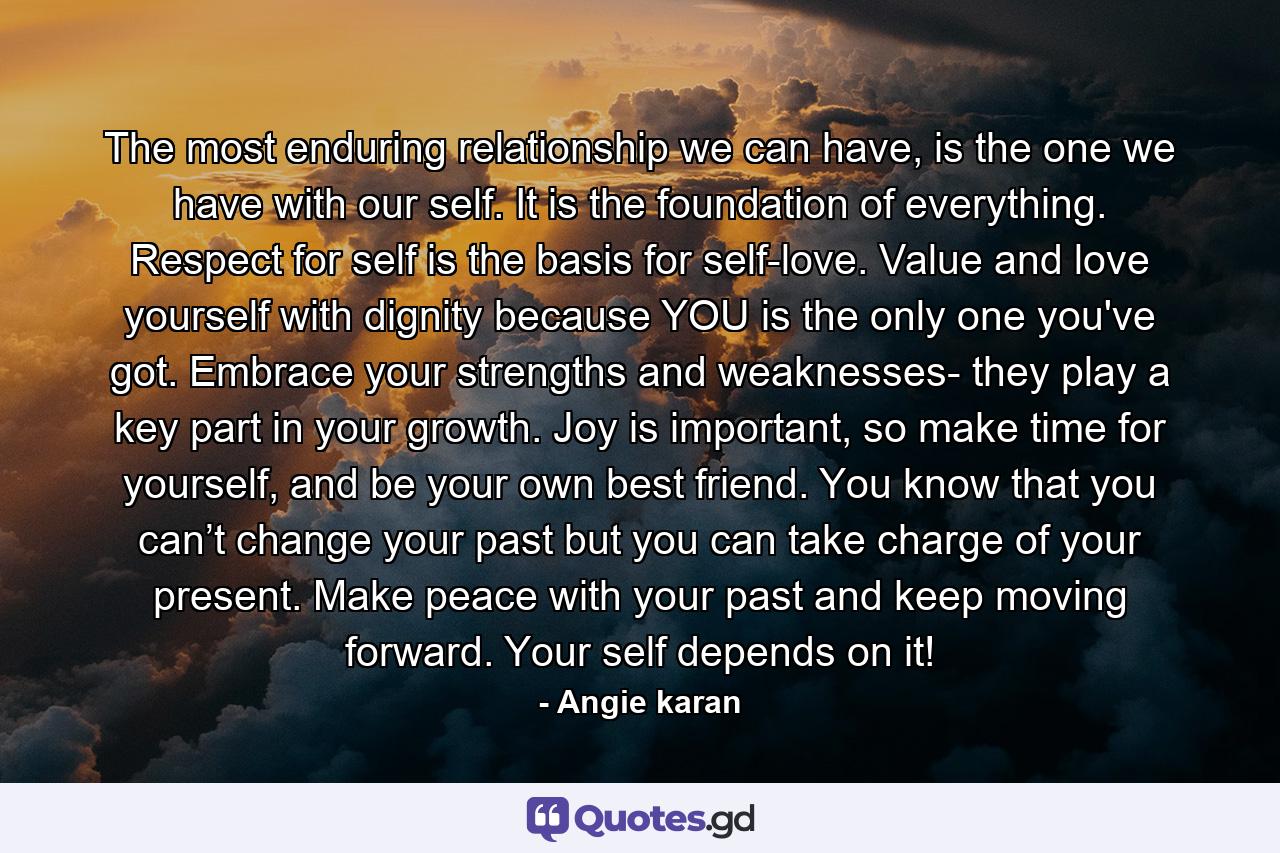 The most enduring relationship we can have, is the one we have with our self. It is the foundation of everything. Respect for self is the basis for self-love. Value and love yourself with dignity because YOU is the only one you've got. Embrace your strengths and weaknesses- they play a key part in your growth. Joy is important, so make time for yourself, and be your own best friend. You know that you can’t change your past but you can take charge of your present. Make peace with your past and keep moving forward. Your self depends on it! - Quote by Angie karan