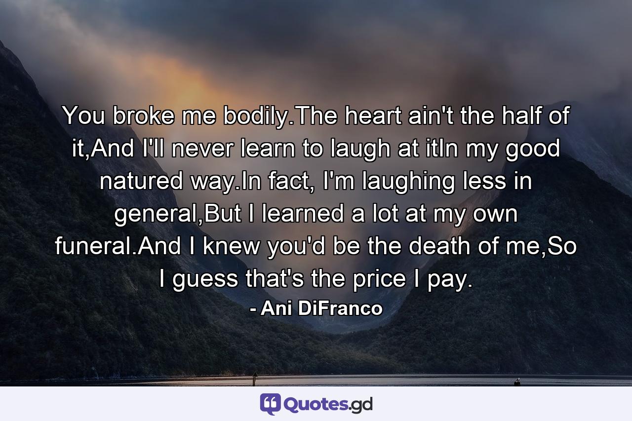 You broke me bodily.The heart ain't the half of it,And I'll never learn to laugh at itIn my good natured way.In fact, I'm laughing less in general,But I learned a lot at my own funeral.And I knew you'd be the death of me,So I guess that's the price I pay. - Quote by Ani DiFranco