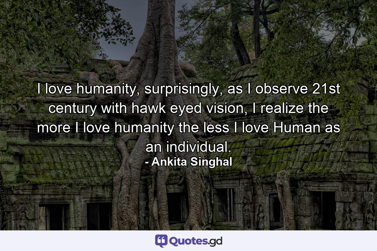 I love humanity, surprisingly, as I observe 21st century with hawk eyed vision, I realize the more I love humanity the less I love Human as an individual. - Quote by Ankita Singhal