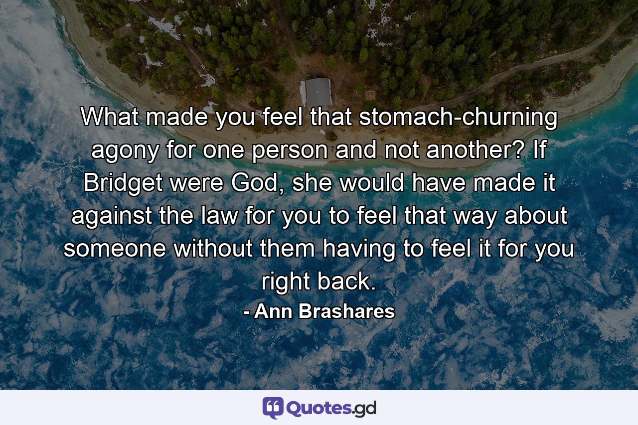 What made you feel that stomach-churning agony for one person and not another? If Bridget were God, she would have made it against the law for you to feel that way about someone without them having to feel it for you right back. - Quote by Ann Brashares