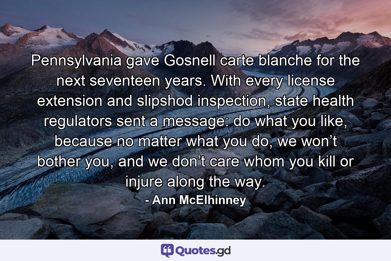 Pennsylvania gave Gosnell carte blanche for the next seventeen years. With every license extension and slipshod inspection, state health regulators sent a message: do what you like, because no matter what you do, we won’t bother you, and we don’t care whom you kill or injure along the way. - Quote by Ann McElhinney