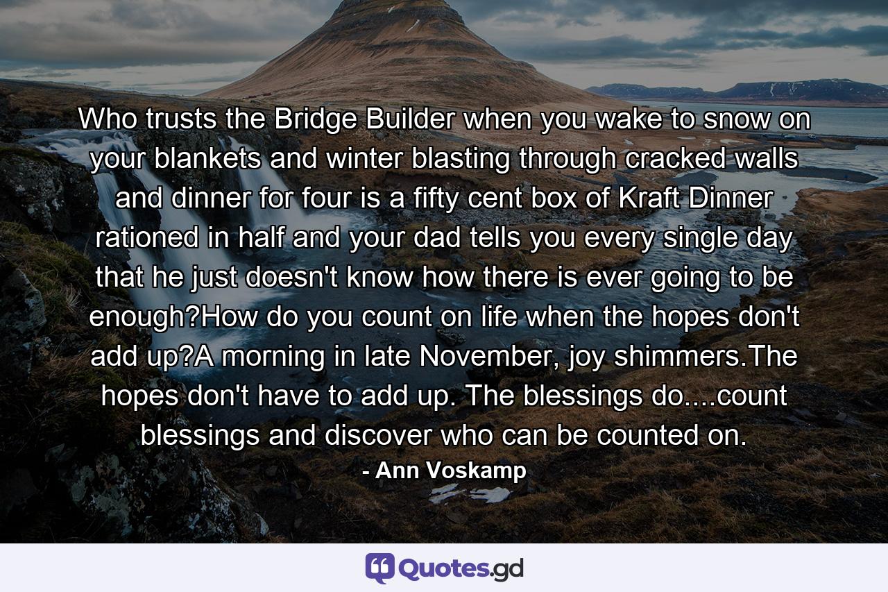 Who trusts the Bridge Builder when you wake to snow on your blankets and winter blasting through cracked walls and dinner for four is a fifty cent box of Kraft Dinner rationed in half and your dad tells you every single day that he just doesn't know how there is ever going to be enough?How do you count on life when the hopes don't add up?A morning in late November, joy shimmers.The hopes don't have to add up. The blessings do....count blessings and discover who can be counted on. - Quote by Ann Voskamp