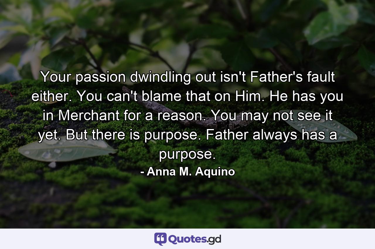 Your passion dwindling out isn't Father's fault either. You can't blame that on Him. He has you in Merchant for a reason. You may not see it yet. But there is purpose. Father always has a purpose. - Quote by Anna M. Aquino