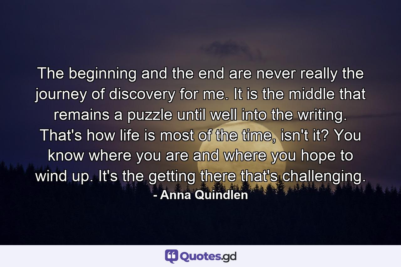 The beginning and the end are never really the journey of discovery for me. It is the middle that remains a puzzle until well into the writing. That's how life is most of the time, isn't it? You know where you are and where you hope to wind up. It's the getting there that's challenging. - Quote by Anna Quindlen