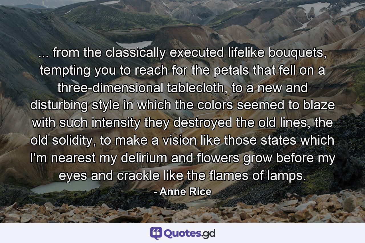 ... from the classically executed lifelike bouquets, tempting you to reach for the petals that fell on a three-dimensional tablecloth, to a new and disturbing style in which the colors seemed to blaze with such intensity they destroyed the old lines, the old solidity, to make a vision like those states which I'm nearest my delirium and flowers grow before my eyes and crackle like the flames of lamps. - Quote by Anne Rice