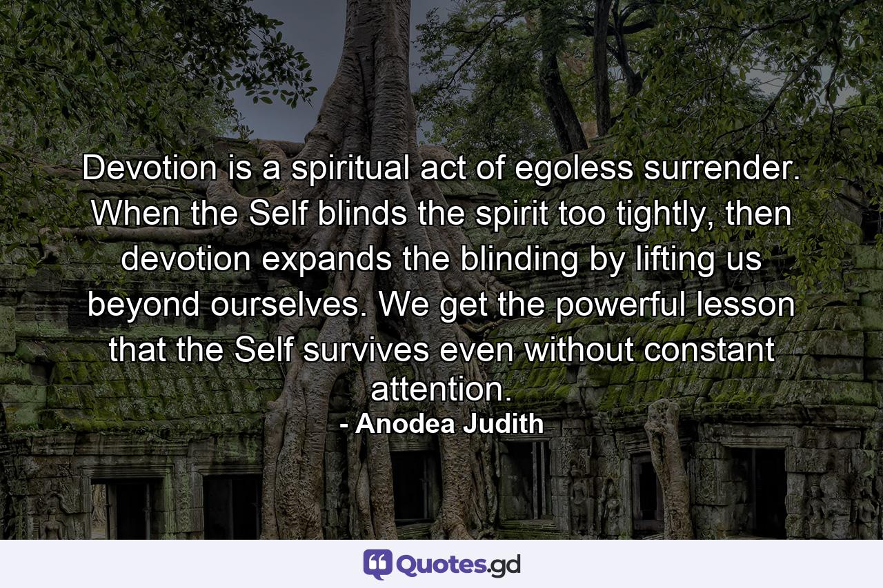 Devotion is a spiritual act of egoless surrender. When the Self blinds the spirit too tightly, then devotion expands the blinding by lifting us beyond ourselves. We get the powerful lesson that the Self survives even without constant attention. - Quote by Anodea Judith