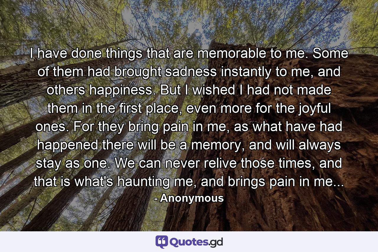 I have done things that are memorable to me. Some of them had brought sadness instantly to me, and others happiness. But I wished I had not made them in the first place, even more for the joyful ones. For they bring pain in me, as what have had happened there will be a memory, and will always stay as one. We can never relive those times, and that is what's haunting me, and brings pain in me... - Quote by Anonymous