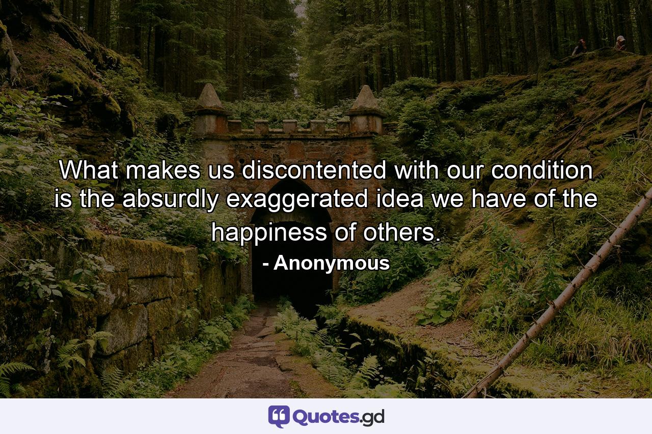 What makes us discontented with our condition is the absurdly exaggerated idea we have of the happiness of others. - Quote by Anonymous