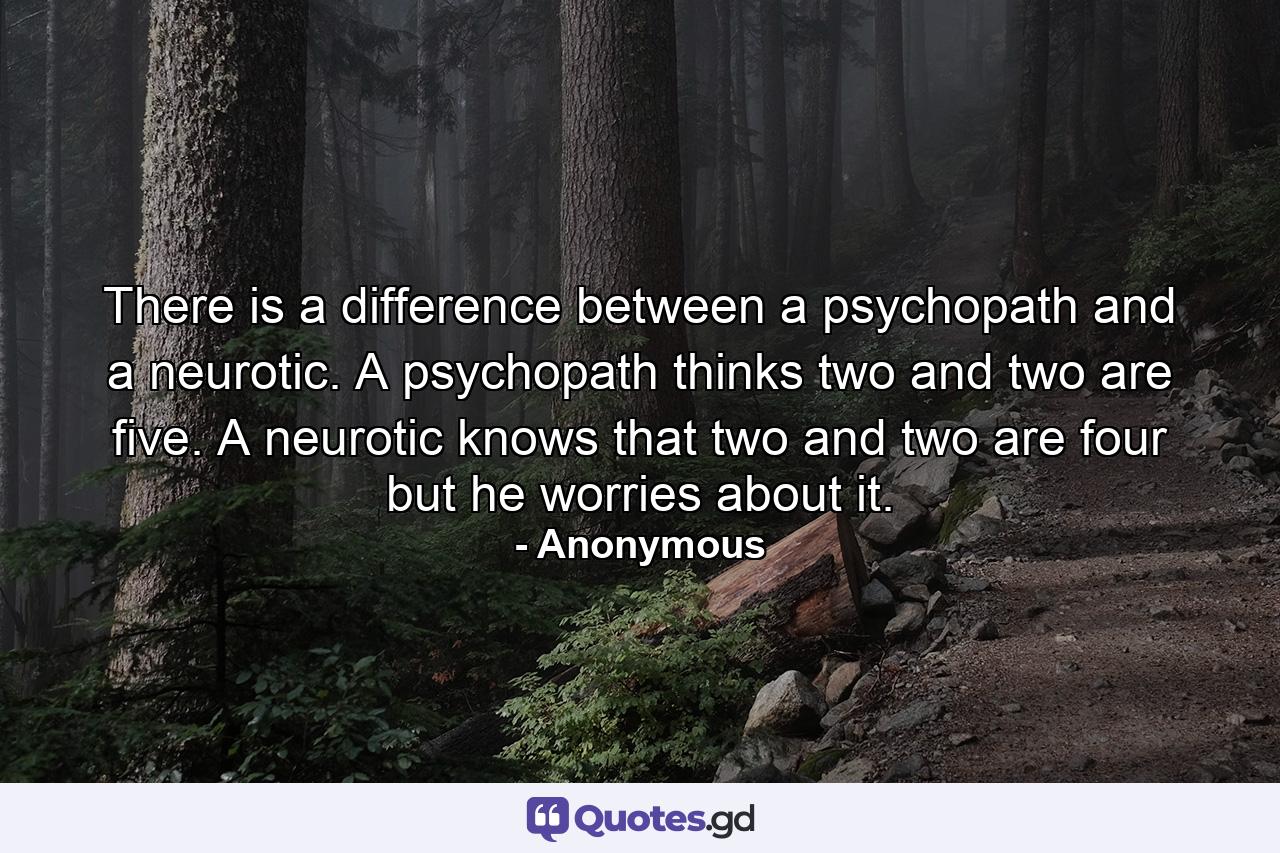 There is a difference between a psychopath and a neurotic. A psychopath thinks two and two are five. A neurotic knows that two and two are four  but he worries about it. - Quote by Anonymous