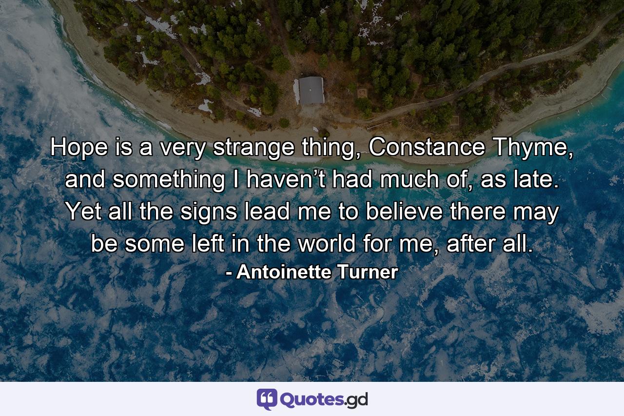 Hope is a very strange thing, Constance Thyme, and something I haven’t had much of, as late. Yet all the signs lead me to believe there may be some left in the world for me, after all. - Quote by Antoinette Turner