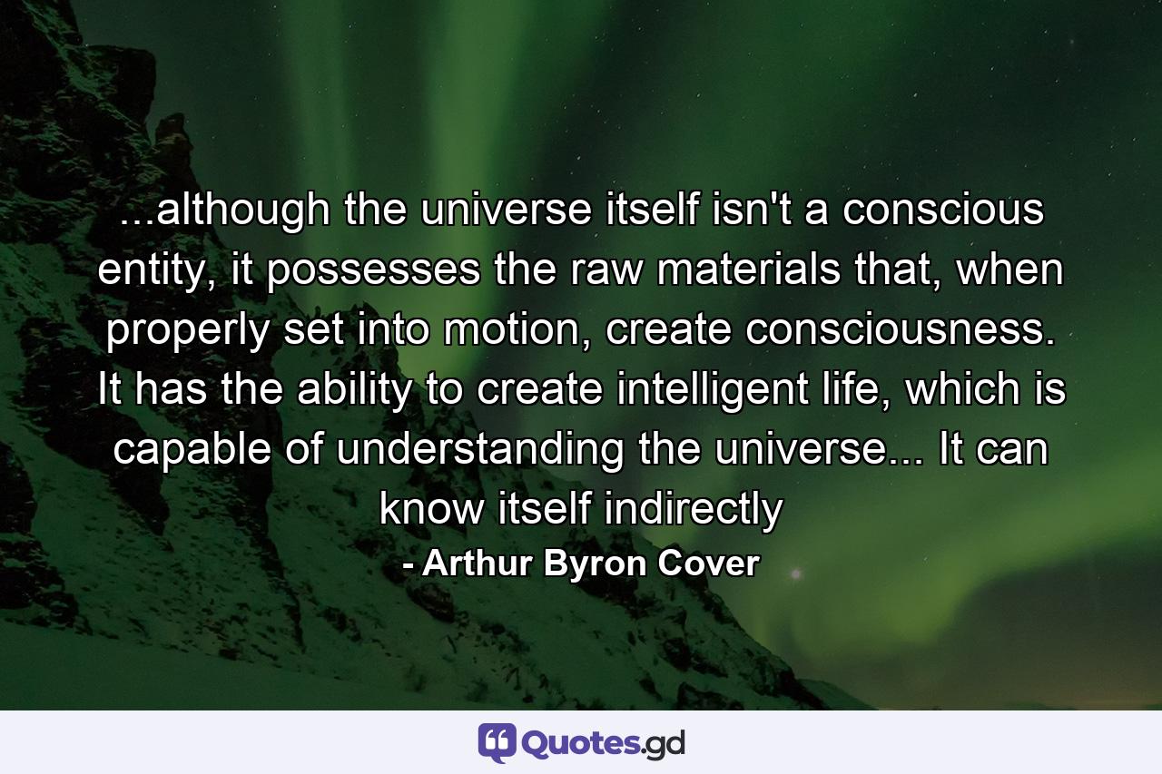 ...although the universe itself isn't a conscious entity, it possesses the raw materials that, when properly set into motion, create consciousness. It has the ability to create intelligent life, which is capable of understanding the universe... It can know itself indirectly - Quote by Arthur Byron Cover