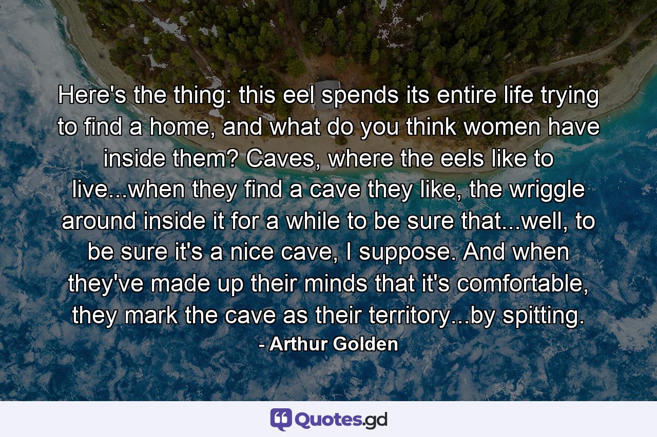 Here's the thing: this eel spends its entire life trying to find a home, and what do you think women have inside them? Caves, where the eels like to live...when they find a cave they like, the wriggle around inside it for a while to be sure that...well, to be sure it's a nice cave, I suppose. And when they've made up their minds that it's comfortable, they mark the cave as their territory...by spitting. - Quote by Arthur Golden