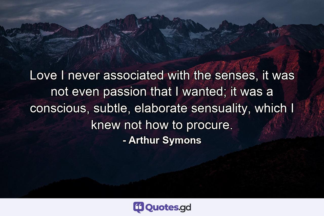 Love I never associated with the senses, it was not even passion that I wanted; it was a conscious, subtle, elaborate sensuality, which I knew not how to procure. - Quote by Arthur Symons