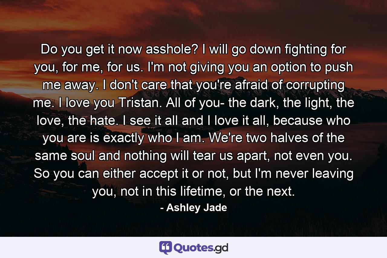 Do you get it now asshole? I will go down fighting for you, for me, for us. I'm not giving you an option to push me away. I don't care that you're afraid of corrupting me. I love you Tristan. All of you- the dark, the light, the love, the hate. I see it all and I love it all, because who you are is exactly who I am. We're two halves of the same soul and nothing will tear us apart, not even you. So you can either accept it or not, but I'm never leaving you, not in this lifetime, or the next. - Quote by Ashley Jade