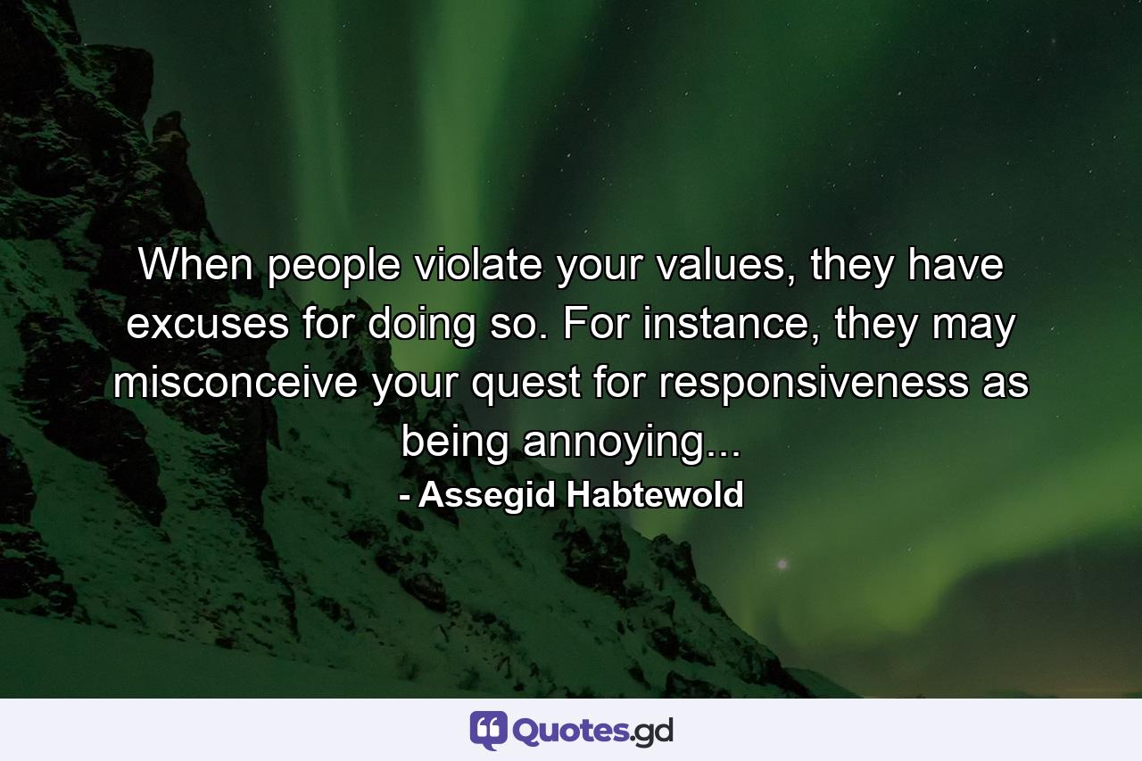 When people violate your values, they have excuses for doing so. For instance, they may misconceive your quest for responsiveness as being annoying... - Quote by Assegid Habtewold