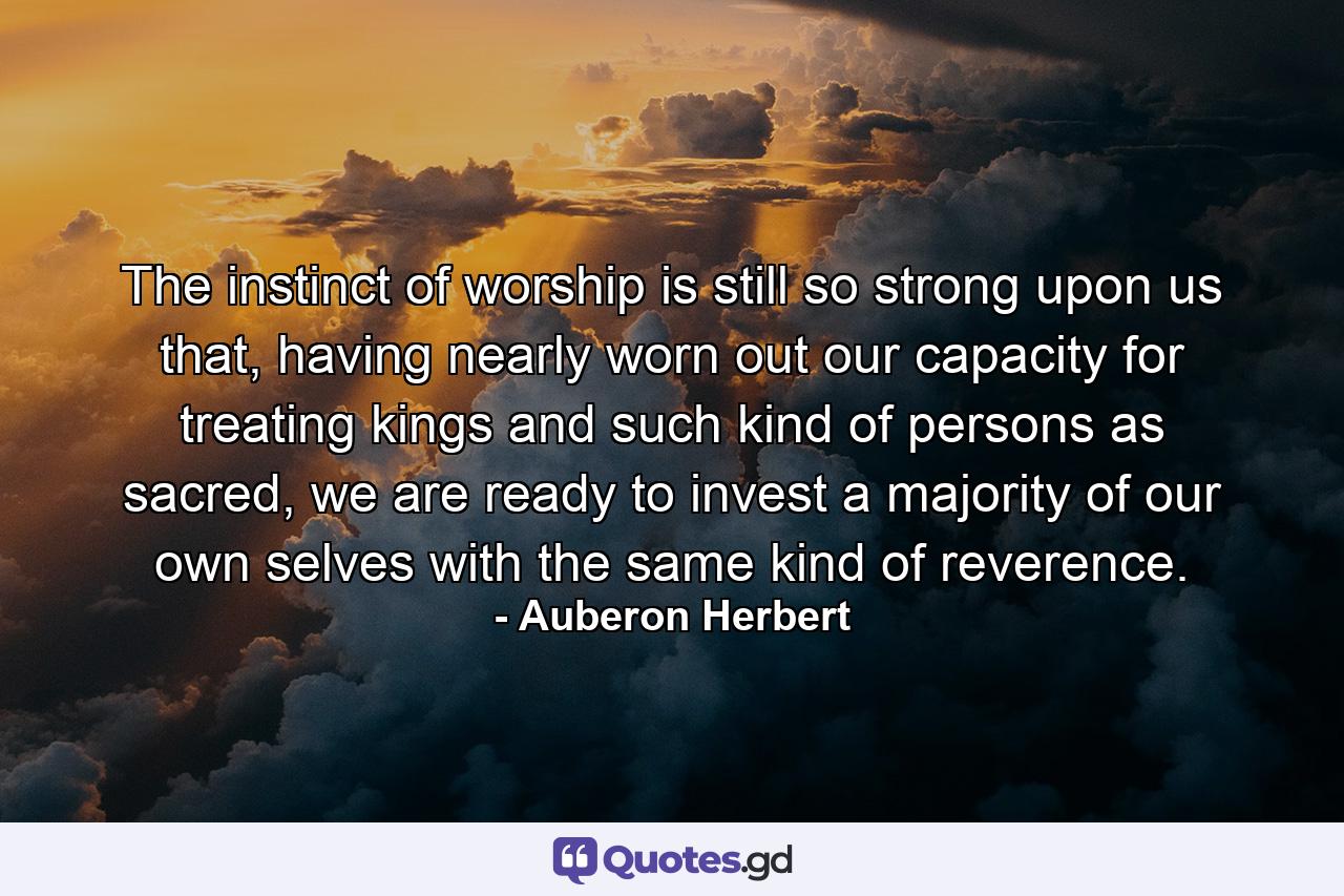 The instinct of worship is still so strong upon us that, having nearly worn out our capacity for treating kings and such kind of persons as sacred, we are ready to invest a majority of our own selves with the same kind of reverence. - Quote by Auberon Herbert