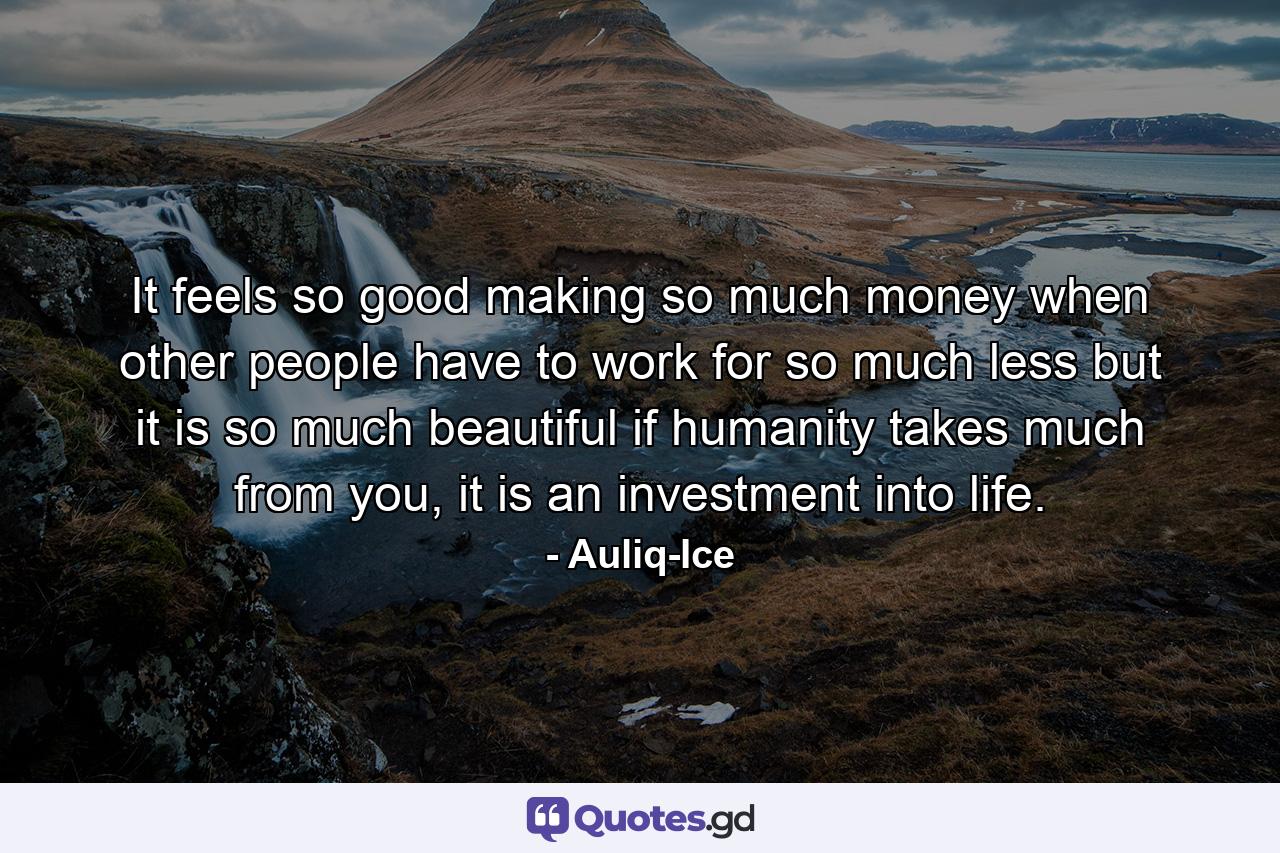 It feels so good making so much money when other people have to work for so much less but it is so much beautiful if humanity takes much from you, it is an investment into life. - Quote by Auliq-Ice