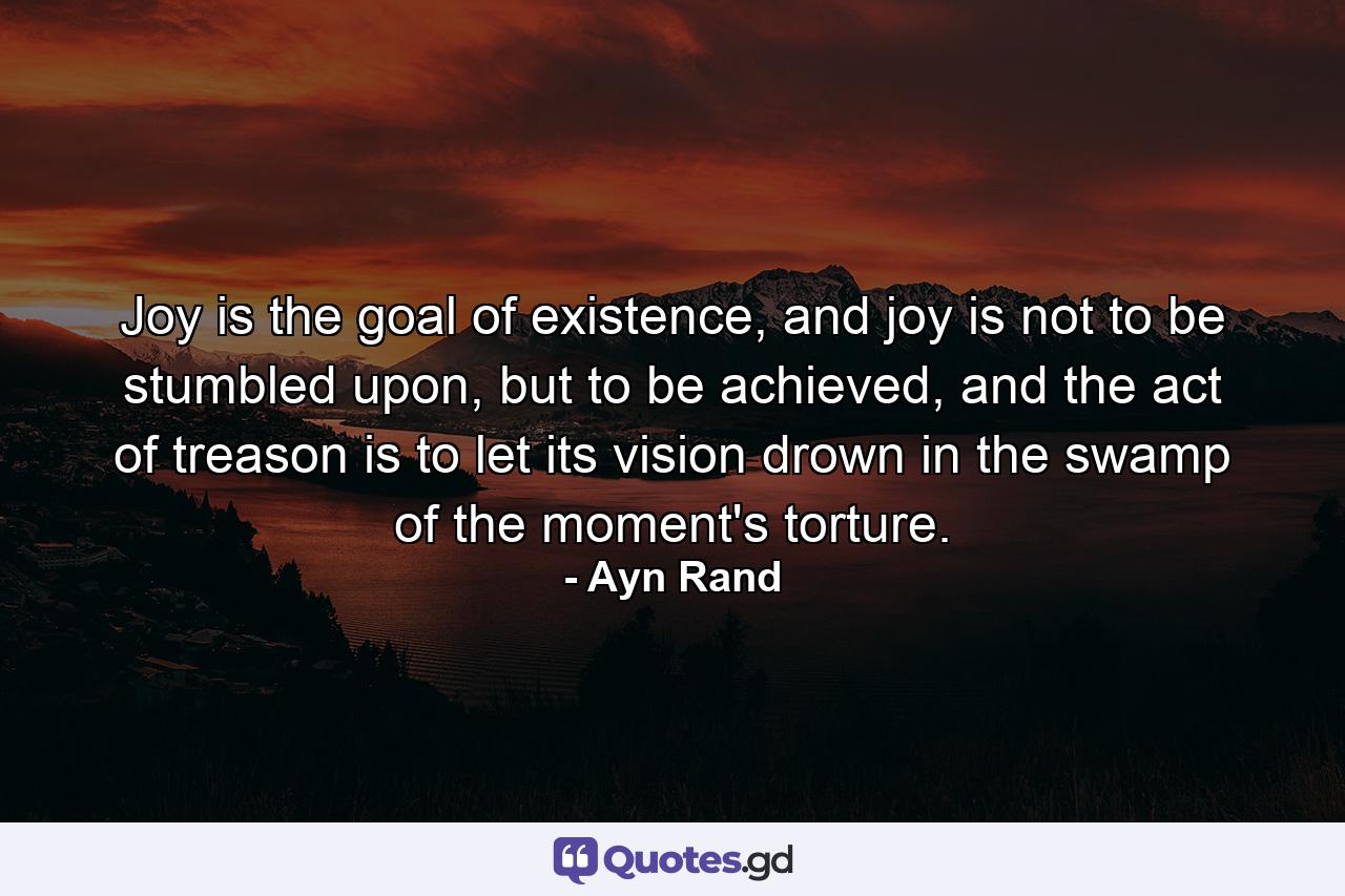 Joy is the goal of existence, and joy is not to be stumbled upon, but to be achieved, and the act of treason is to let its vision drown in the swamp of the moment's torture. - Quote by Ayn Rand