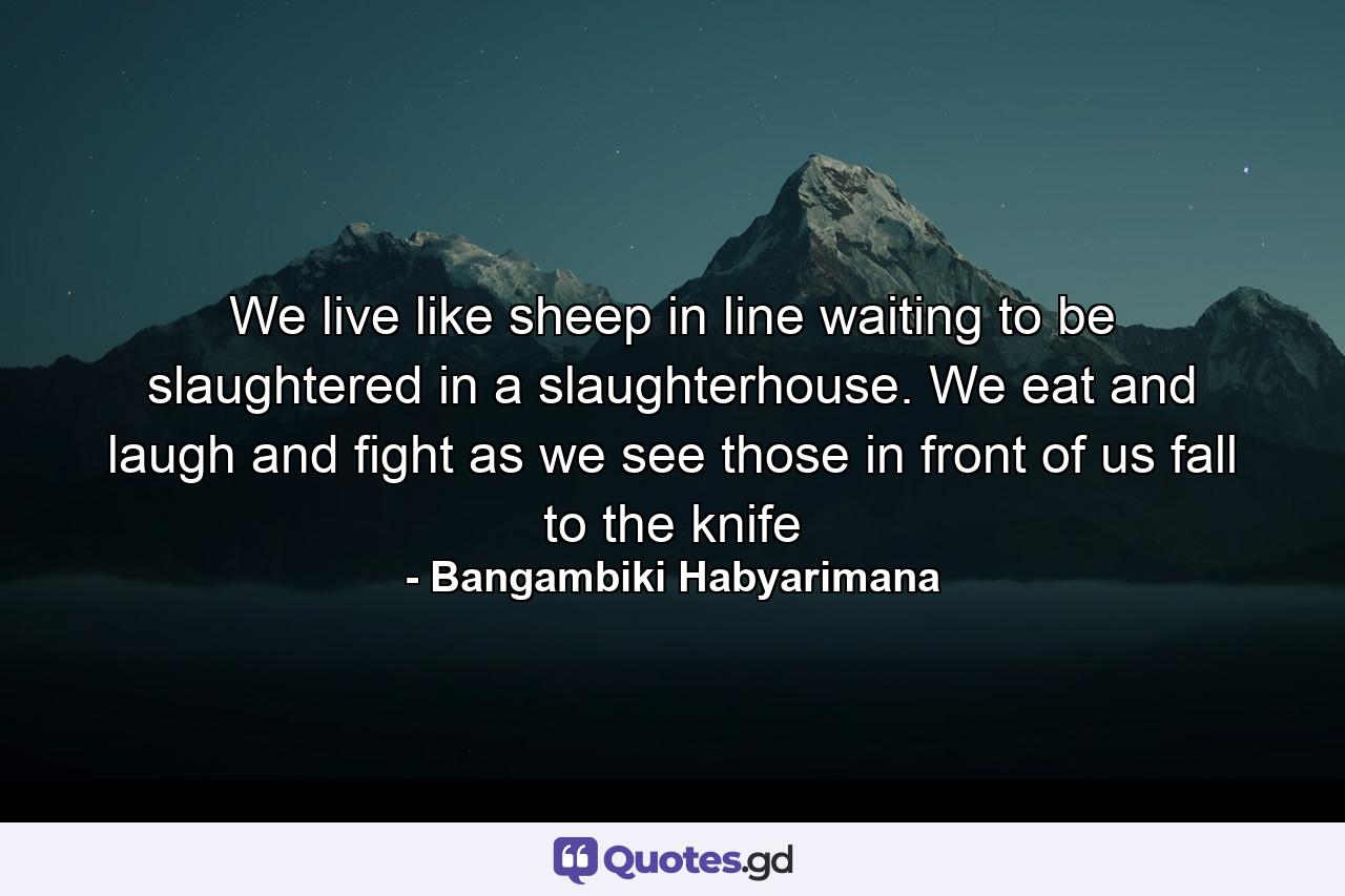 We live like sheep in line waiting to be slaughtered in a slaughterhouse. We eat and laugh and fight as we see those in front of us fall to the knife - Quote by Bangambiki Habyarimana